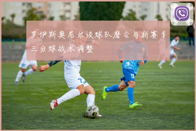 罗伊斯奥尼尔谈球队磨合与新赛季三分球战术调整