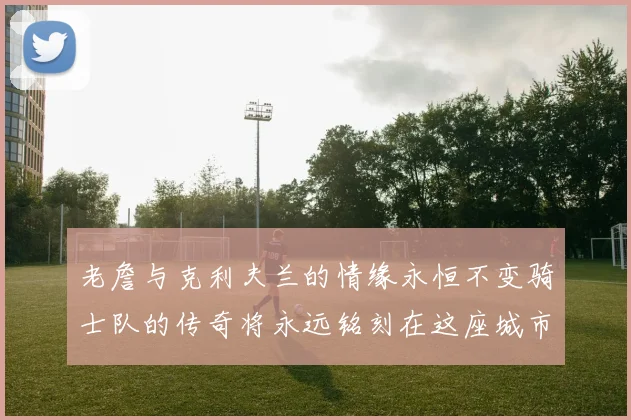 老詹与克利夫兰的情缘永恒不变骑士队的传奇将永远铭刻在这座城市