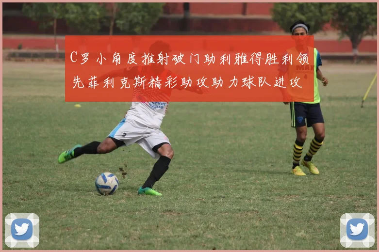 C罗小角度推射破门助利雅得胜利领先菲利克斯精彩助攻助力球队进攻