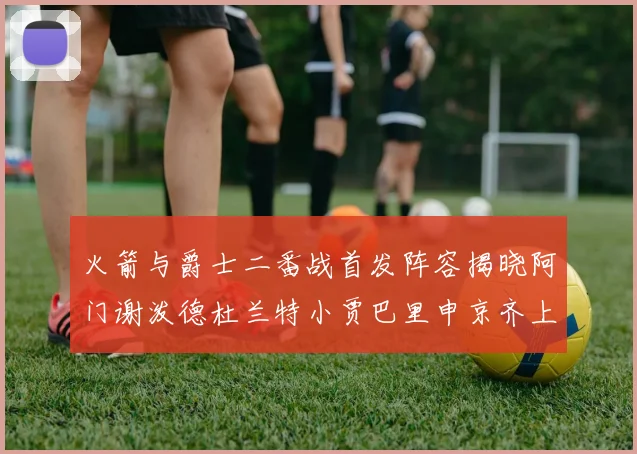 火箭与爵士二番战首发阵容揭晓阿门谢泼德杜兰特小贾巴里申京齐上阵