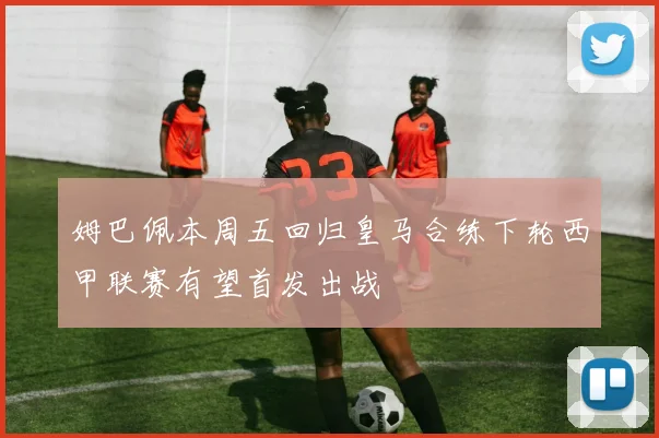 姆巴佩本周五回归皇马合练下轮西甲联赛有望首发出战