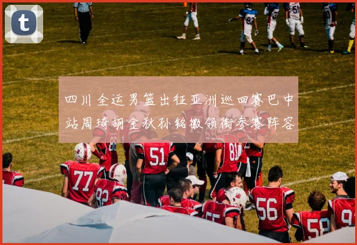 四川全运男篮出征亚洲巡回赛巴中站周琦胡金秋孙铭徽领衔参赛阵容