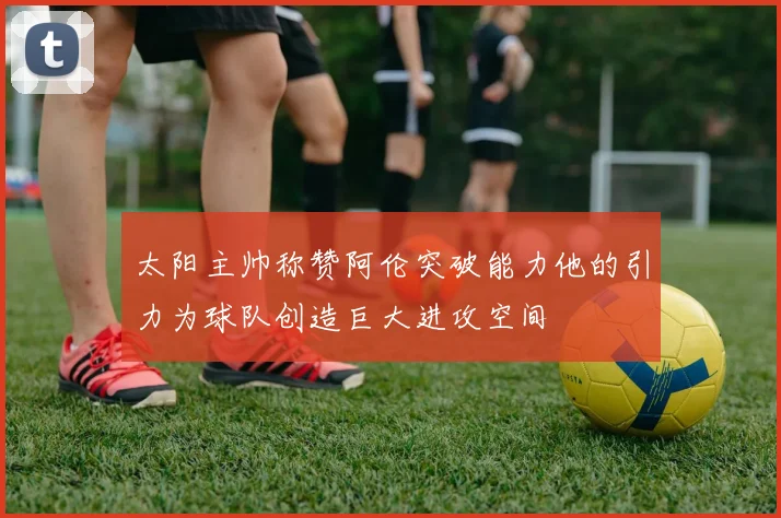 太阳主帅称赞阿伦突破能力他的引力为球队创造巨大进攻空间