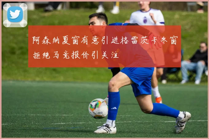 阿森纳夏窗有意引进格雷茨卡冬窗拒绝马竞报价引关注