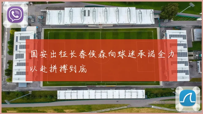 国安出征长春侯森向球迷承诺全力以赴拼搏到底