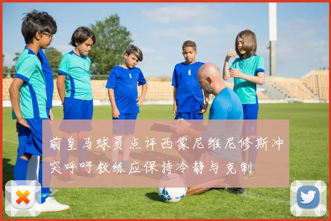 前皇马球员点评西蒙尼维尼修斯冲突呼吁教练应保持冷静与克制