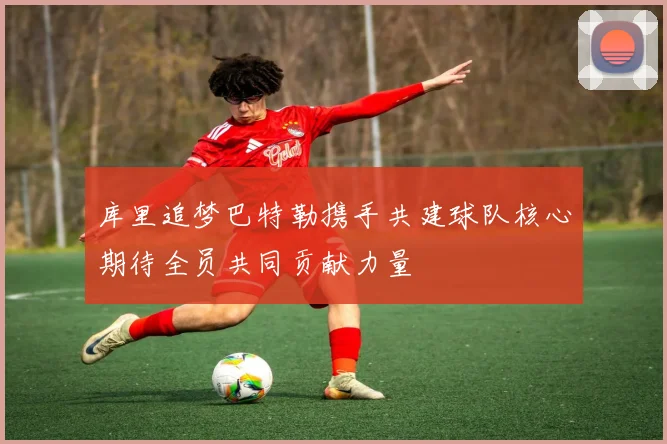 库里追梦巴特勒携手共建球队核心期待全员共同贡献力量