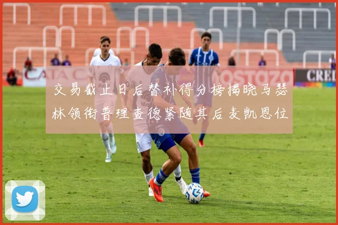 交易截止日后替补得分榜揭晓马瑟林领衔普理查德紧随其后麦凯恩位列第三