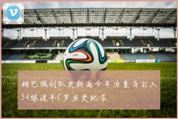 姆巴佩创队史新高今年为皇马打入54球追平C罗历史纪录