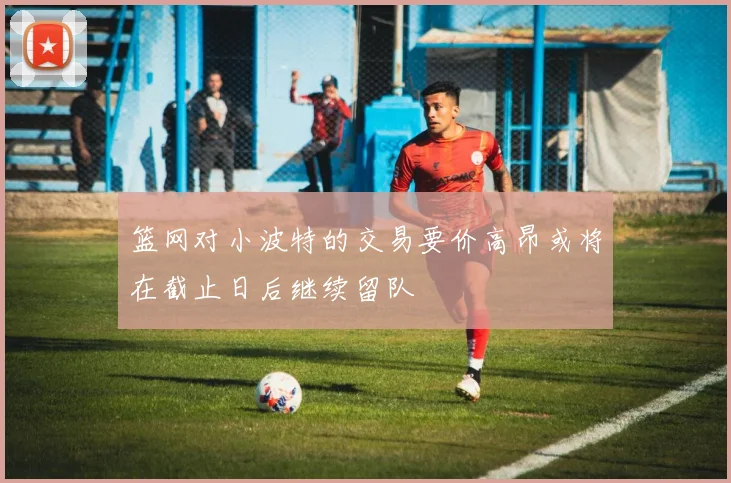篮网对小波特的交易要价高昂或将在截止日后继续留队