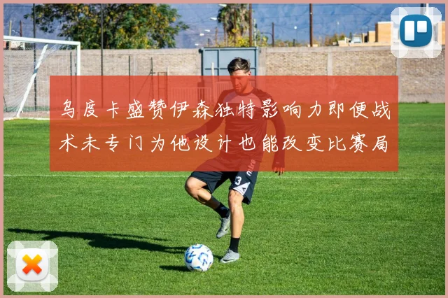乌度卡盛赞伊森独特影响力即便战术未专门为他设计也能改变比赛局势