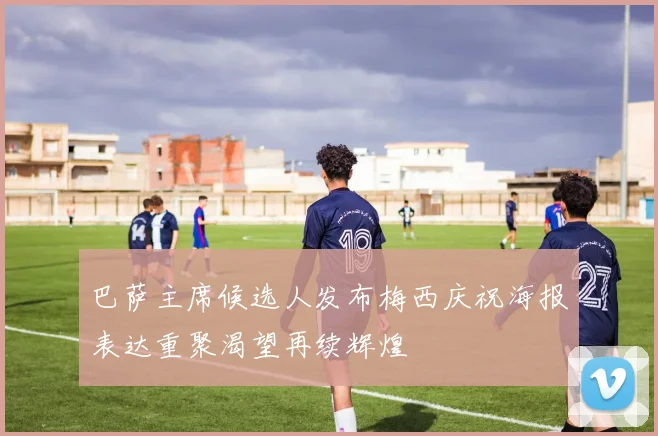 巴萨主席候选人发布梅西庆祝海报表达重聚渴望再续辉煌