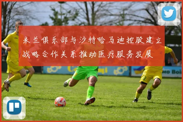 米兰俱乐部与沙特哈马迪控股建立战略合作关系推动医疗服务发展