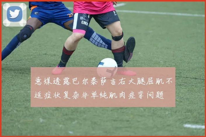 意媒透露巴尔泰萨吉右大腿屈肌不适症状复杂非单纯肌肉痉挛问题