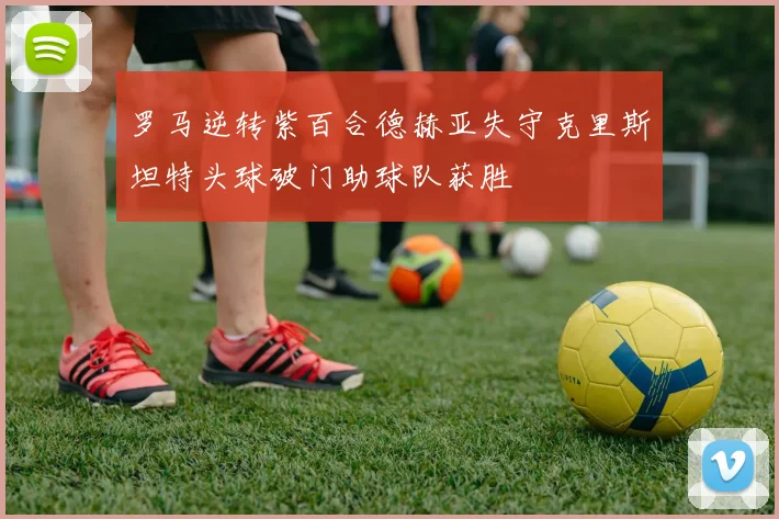 罗马逆转紫百合德赫亚失守克里斯坦特头球破门助球队获胜