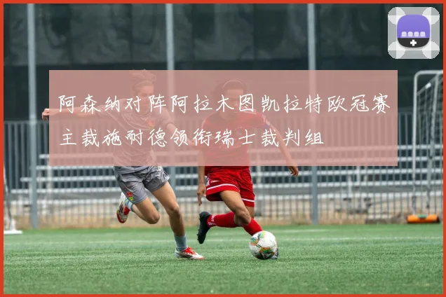 阿森纳对阵阿拉木图凯拉特欧冠赛主裁施耐德领衔瑞士裁判组