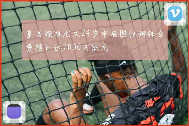 皇马瞄准尤文24岁中场图拉姆转会费预计达7000万欧元