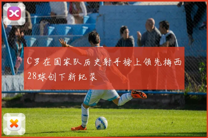 C罗在国家队历史射手榜上领先梅西28球创下新纪录