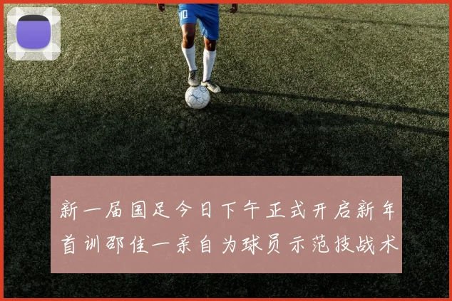 新一届国足今日下午正式开启新年首训邵佳一亲自为球员示范技战术