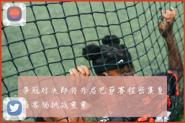 争冠对决即将开启巴萨赛程密集皇马客场挑战重重