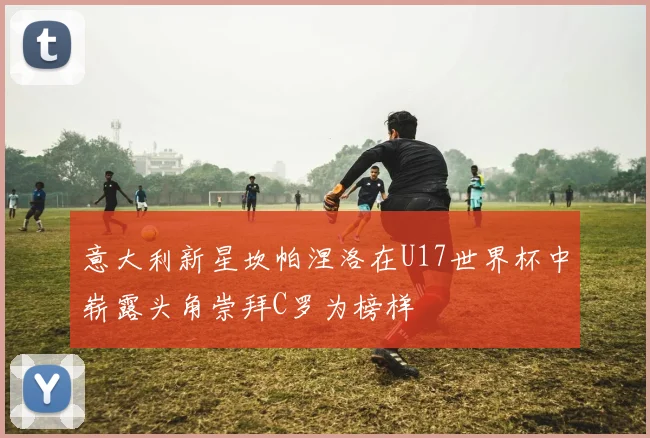意大利新星坎帕涅洛在U17世界杯中崭露头角崇拜C罗为榜样