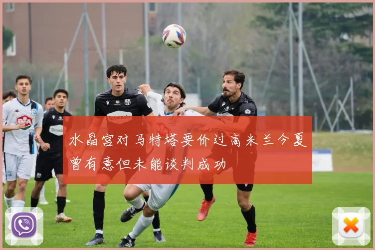 水晶宫对马特塔要价过高米兰今夏曾有意但未能谈判成功