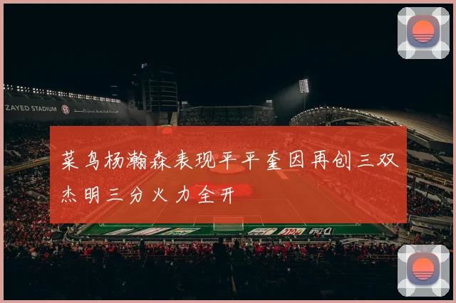 菜鸟杨瀚森表现平平奎因再创三双杰明三分火力全开