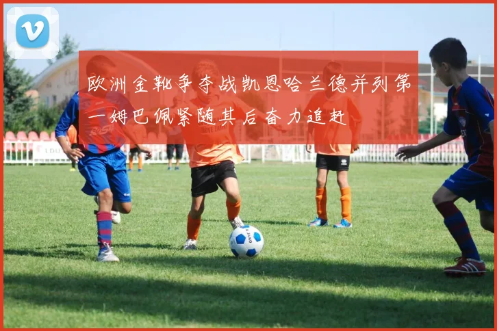 欧洲金靴争夺战凯恩哈兰德并列第一姆巴佩紧随其后奋力追赶