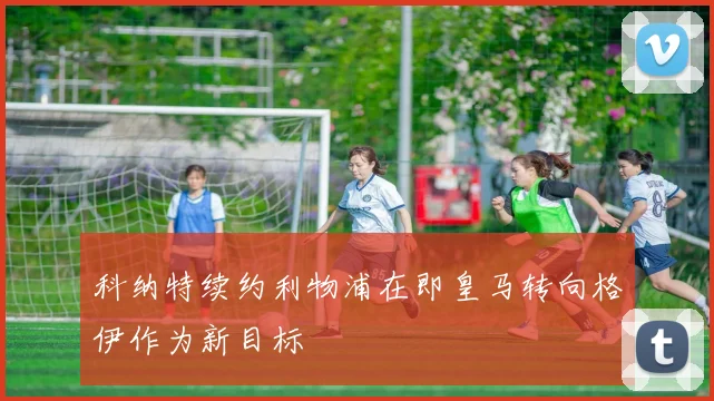 科纳特续约利物浦在即皇马转向格伊作为新目标