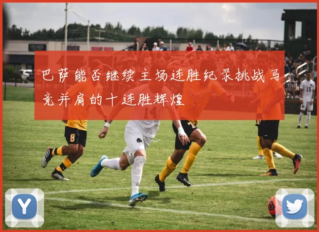 巴萨能否继续主场连胜纪录挑战马竞并肩的十连胜辉煌