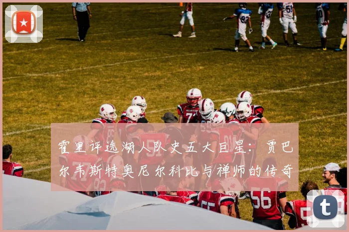 霍里评选湖人队史五大巨星：贾巴尔韦斯特奥尼尔科比与禅师的传奇之路