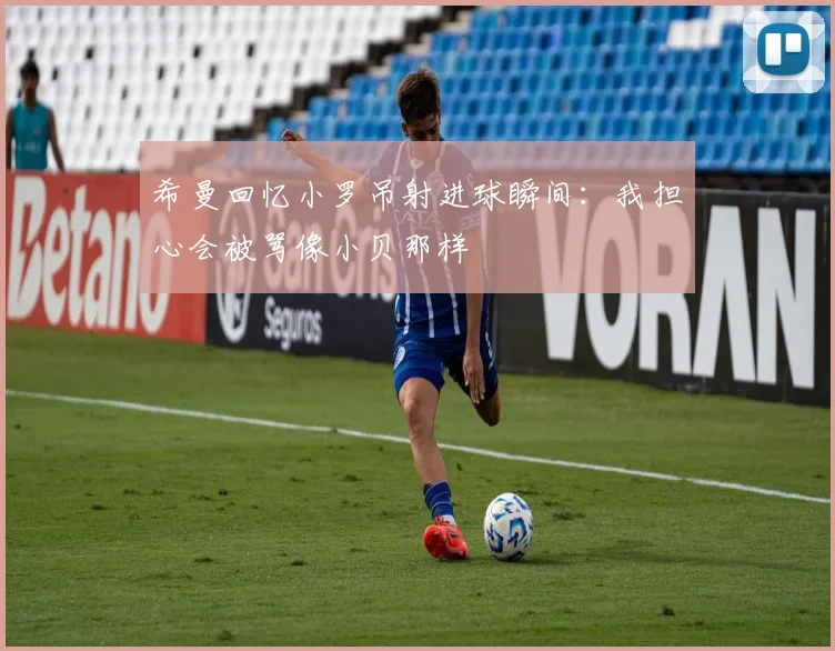 希曼回忆小罗吊射进球瞬间：我担心会被骂像小贝那样