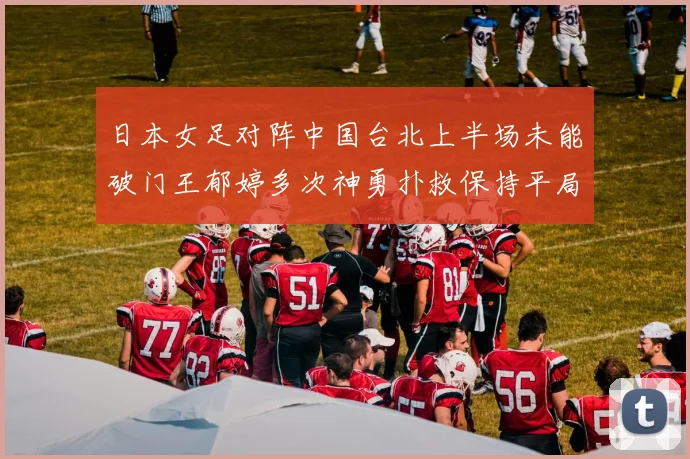 日本女足对阵中国台北上半场未能破门王郁婷多次神勇扑救保持平局