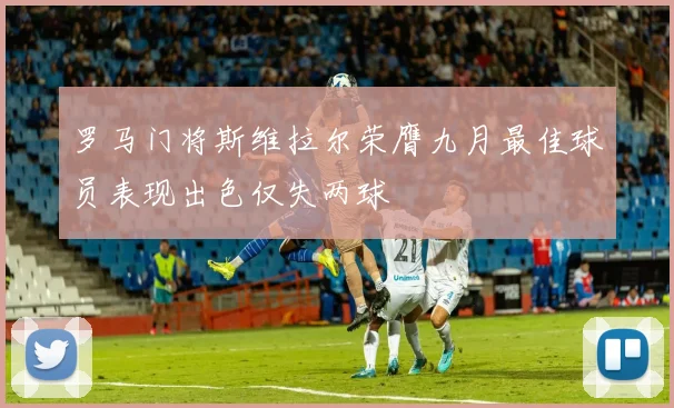 罗马门将斯维拉尔荣膺九月最佳球员表现出色仅失两球