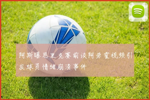 阿斯曝恩里克赛前谈阿劳霍视频引发球员情绪崩溃事件