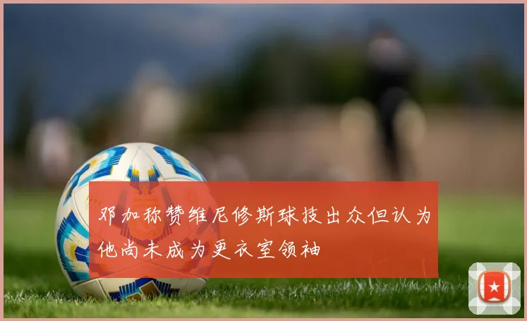 邓加称赞维尼修斯球技出众但认为他尚未成为更衣室领袖