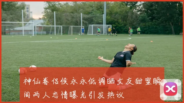 神仙眷侣侯永永低调晒女友甜蜜瞬间两人恋情曝光引发热议