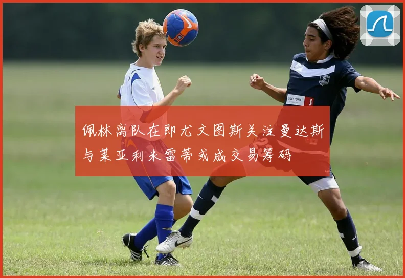 佩林离队在即尤文图斯关注曼达斯与莱亚利米雷蒂或成交易筹码