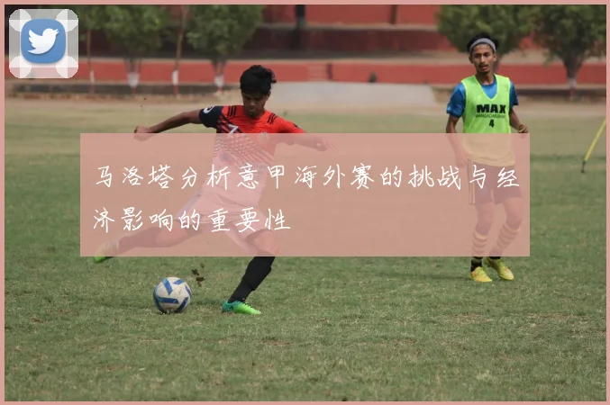马洛塔分析意甲海外赛的挑战与经济影响的重要性